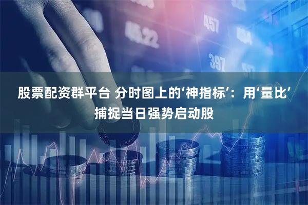 股票配资群平台 分时图上的‘神指标’：用‘量比’捕捉当日强势启动股