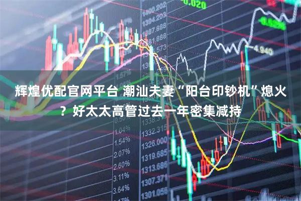 辉煌优配官网平台 潮汕夫妻“阳台印钞机”熄火？好太太高管过去一年密集减持