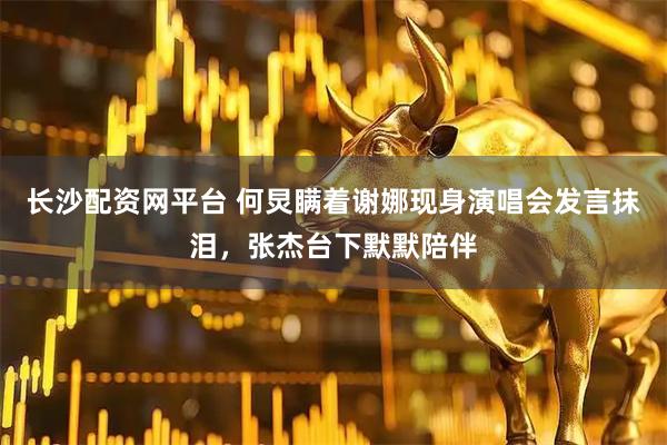 长沙配资网平台 何炅瞒着谢娜现身演唱会发言抹泪，张杰台下默默陪伴