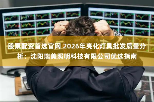 股票配资首选官网 2026年亮化灯具批发质量分析：沈阳瑞美照明科技有限公司优选指南