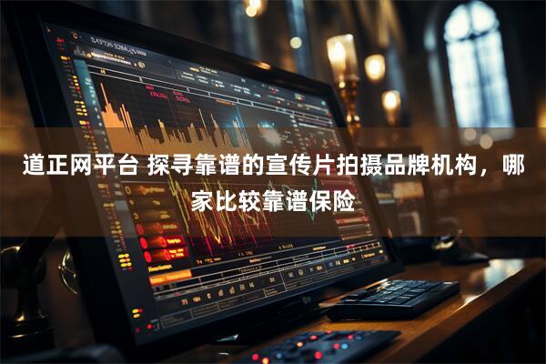 道正网平台 探寻靠谱的宣传片拍摄品牌机构，哪家比较靠谱保险